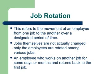 Job Rotation
 This   refers to the movement of an employee
  from one job to the another over a
  designated period of time.
 Jobs themselves are not actually changed,
  only the employees are rotated among
  various jobs.
 An employee who works on another job for
  some days or months and returns back to the
  first job.
 