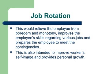Job Rotation
   This would relieve the employee from
    boredom and monotony, improves the
    employee’s skills regarding various jobs and
    prepares the employee to meet the
    contingencies.
   This is also intended to improve worker’s
    self-image and provides personal growth.
 