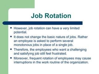 Job Rotation
   However, job rotation can have a very limited
    potential.
   It does not change the basic nature of jobs. Rather
    an employee is asked to perform several
    monotonous jobs in place of a single job.
   Therefore, the employees who want a challenging
    and satisfying job still feel frustrated.
   Moreover, frequent rotation of employees may cause
    interruptions in the work routine of the organization.
 
