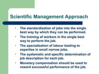 Scientific Management Approach

 •   The standardization of jobs into the single
     best way by which they can be performed.
 •   The training of workers in the single best
     way to perform the job.
 •   The specialization of labour leading to
     expertise in small narrow jobs.
 •   The systematic and specific determination of
     job description for each job.
 •   Monetary compensation should be used to
     reward successful performance of the job.
 