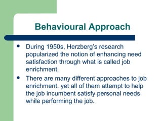 Behavioural Approach

   During 1950s, Herzberg’s research
    popularized the notion of enhancing need
    satisfaction through what is called job
    enrichment.
   There are many different approaches to job
    enrichment, yet all of them attempt to help
    the job incumbent satisfy personal needs
    while performing the job.
 