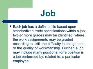 Job
 Each job has a definite title based upon
 standardized trade specifications within a job;
 two or more grades may be identified, where
 the work assignments may be graded
 according to skill, the difficulty in doing them,
 or the quality of workmanship. Further, a job
 may include many positions, for a position is
 a job performed by, related to, a particular
 employee.
 