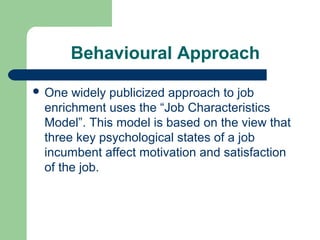 Behavioural Approach

 One widely publicized approach to job
 enrichment uses the “Job Characteristics
 Model”. This model is based on the view that
 three key psychological states of a job
 incumbent affect motivation and satisfaction
 of the job.
 