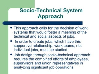 Socio-Technical System
           Approach
 This approach calls for the decision of work
  systems that would foster a meshing of the
  technical and social aspects of jobs.
 In order to create jobs, which have this
  supportive relationship, work teams, not
  individual jobs, must be studied.
 Job design through socio-technical approach
  requires the combined efforts of employees,
  supervisors and union representatives in
  analyzing significant job operations.
 