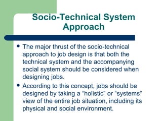 Socio-Technical System
             Approach

 The major thrust of the socio-technical
  approach to job design is that both the
  technical system and the accompanying
  social system should be considered when
  designing jobs.
 According to this concept, jobs should be
  designed by taking a “holistic” or “systems”
  view of the entire job situation, including its
  physical and social environment.
 
