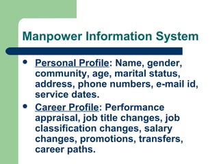 Manpower Information System
   Personal Profile: Name, gender,
    community, age, marital status,
    address, phone numbers, e-mail id,
    service dates.
   Career Profile: Performance
    appraisal, job title changes, job
    classification changes, salary
    changes, promotions, transfers,
    career paths.
 