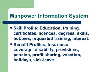 Manpower Information System

 Skill Profile: Education, training,
  certificates, licences, degrees, skills,
  hobbies, requested training, interest.
 Benefit Profiles: Insurance
  coverage, disability, provisions,
  pension, profit sharing, vacation,
  holidays, sick-leave.
 
