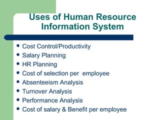 Uses of Human Resource
      Information System

 Cost Control/Productivity
 Salary Planning
 HR Planning
 Cost of selection per employee
 Absenteeism Analysis
 Turnover Analysis
 Performance Analysis
 Cost of salary & Benefit per employee
 