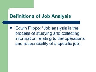 Definitions of Job Analysis

   Edwin Flippo: “Job analysis is the
    process of studying and collecting
    information relating to the operations
    and responsibility of a specific job”.
 