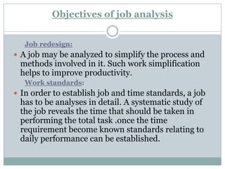 Objectives of job analysis


   Job redesign:
 A job may be analyzed to simplify the process and
 methods involved in it. Such work simplification
 helps to improve productivity.
   Work standards:
 In order to establish job and time standards, a job
 has to be analyses in detail. A systematic study of
 the job reveals the time that should be taken in
 performing the total task .once the time
 requirement become known standards relating to
 daily performance can be established.
 