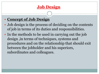 Job Design

 Concept of Job Design
 Job design is the process of deciding on the contents
  of job in terms of its duties and responsibilities.
 In the methods to be used in carrying out the job
  design ,in terms of techniques, systems and
  procedures and on the relationship that should exit
  between the jobholder and his superiors,
  subordinates and colleagues.
 