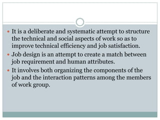  It is a deliberate and systematic attempt to structure
  the technical and social aspects of work so as to
  improve technical efficiency and job satisfaction.
 Job design is an attempt to create a match between
  job requirement and human attributes.
 It involves both organizing the components of the
  job and the interaction patterns among the members
  of work group.
 