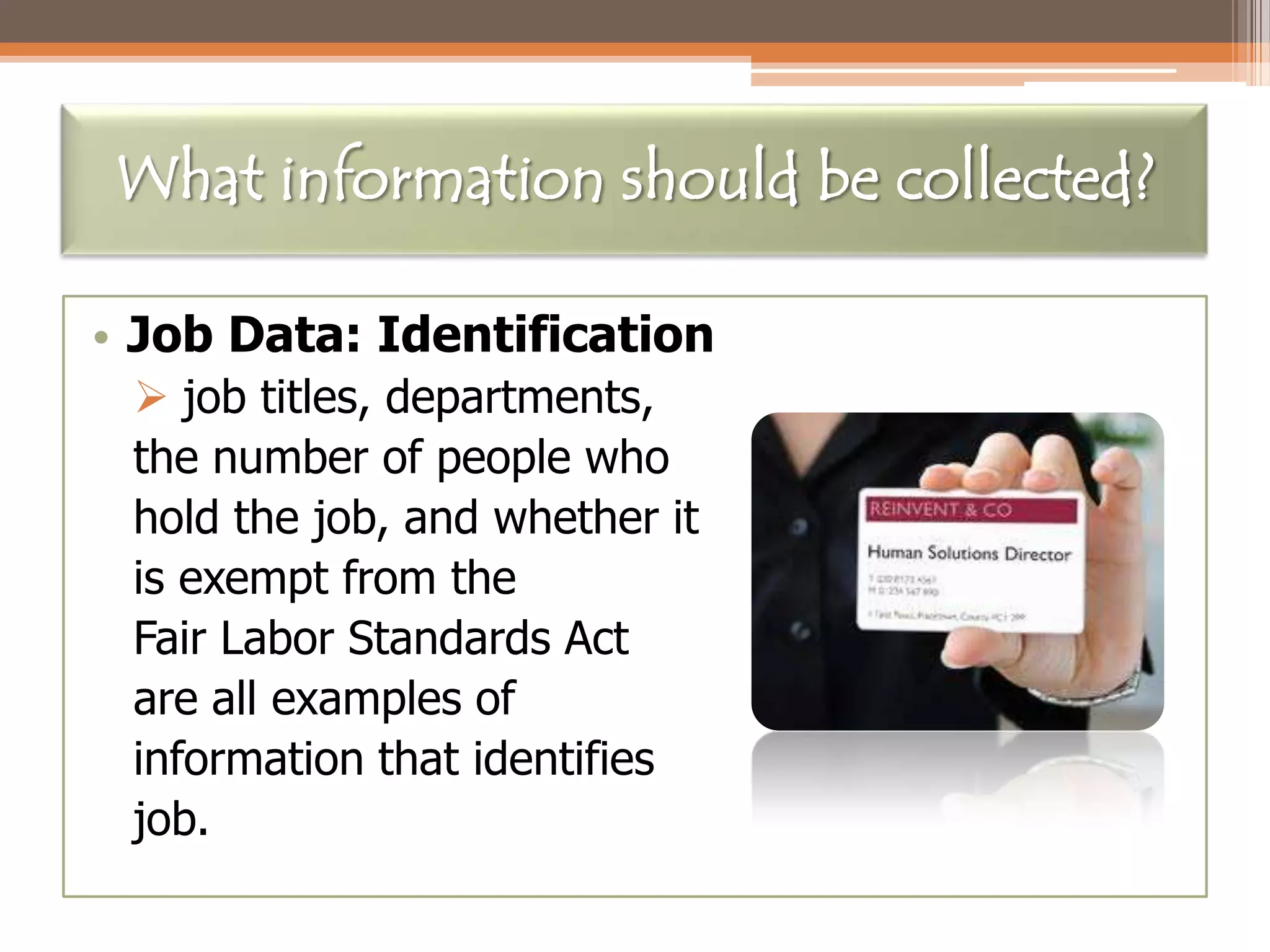What information should be collected?
• Job Data: Identification
 job titles, departments,
the number of people who
hold the job, and whether it
is exempt from the
Fair Labor Standards Act
are all examples of
information that identifies
job.

 