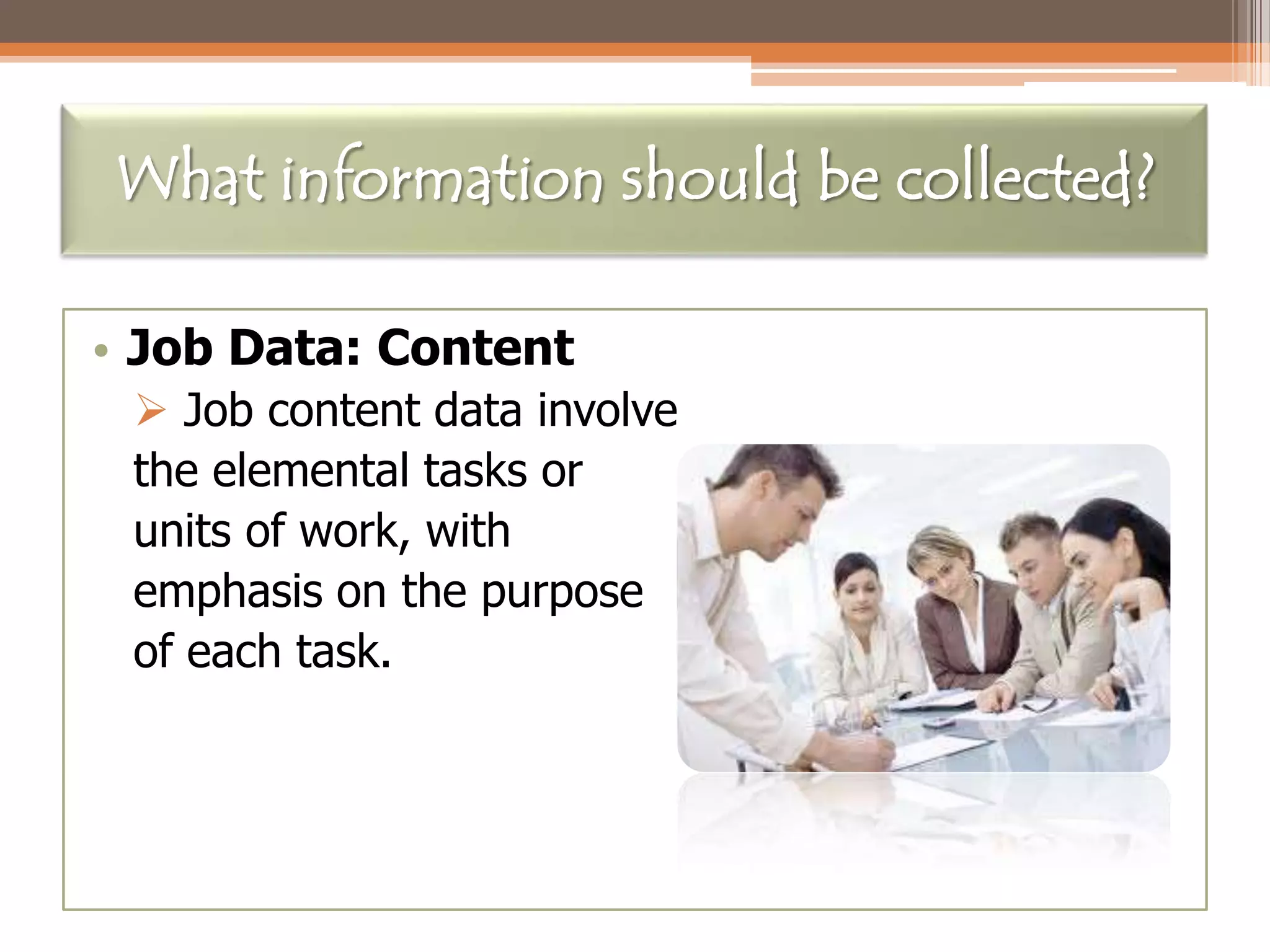 What information should be collected?
• Job Data: Content
 Job content data involve
the elemental tasks or
units of work, with
emphasis on the purpose
of each task.

 