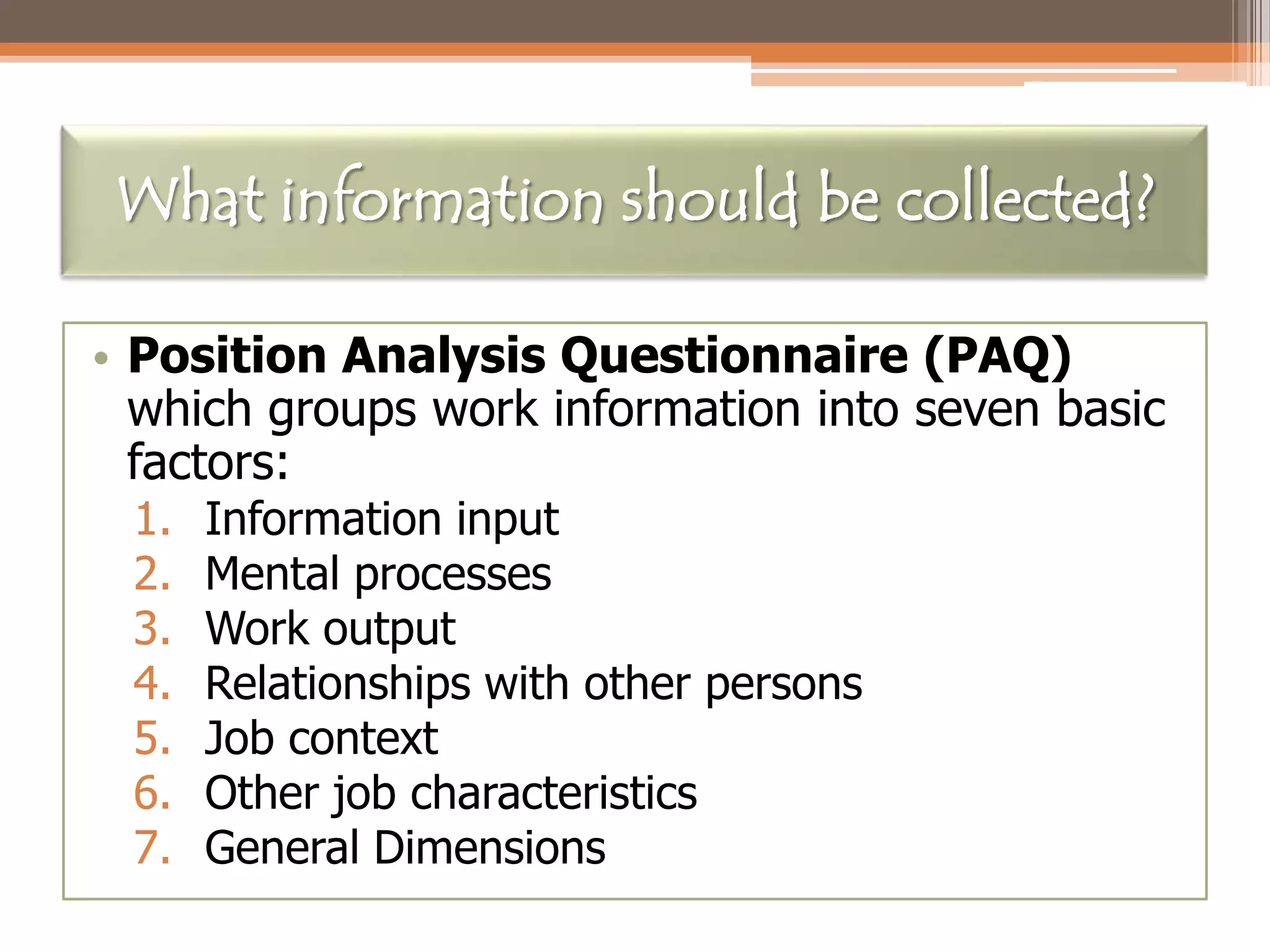 What information should be collected?
• Position Analysis Questionnaire (PAQ)
which groups work information into seven basic
factors:
1.
2.
3.
4.
5.
6.
7.

Information input
Mental processes
Work output
Relationships with other persons
Job context
Other job characteristics
General Dimensions

 