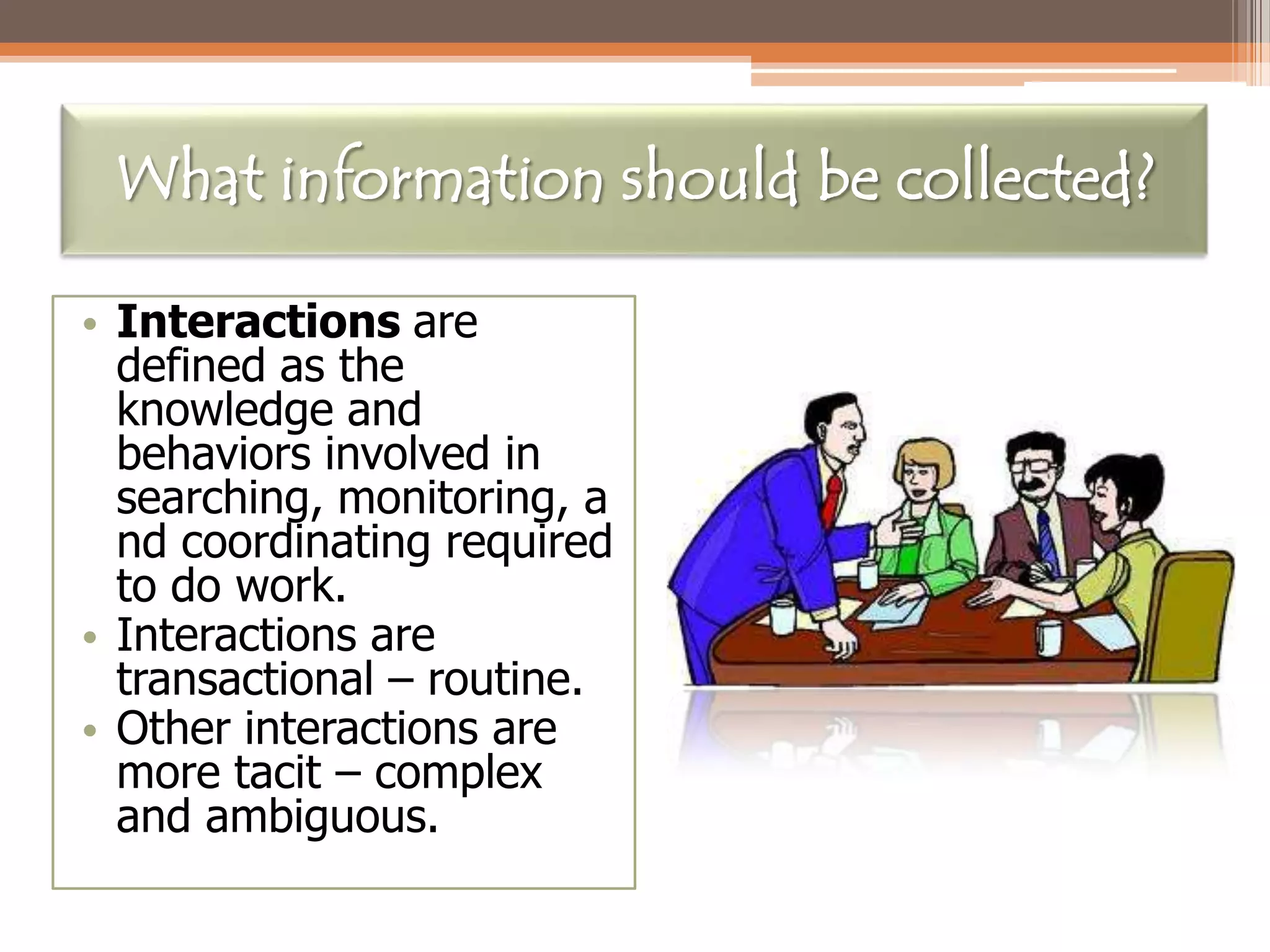 What information should be collected?
• Interactions are
defined as the
knowledge and
behaviors involved in
searching, monitoring, a
nd coordinating required
to do work.
• Interactions are
transactional – routine.
• Other interactions are
more tacit – complex
and ambiguous.

 