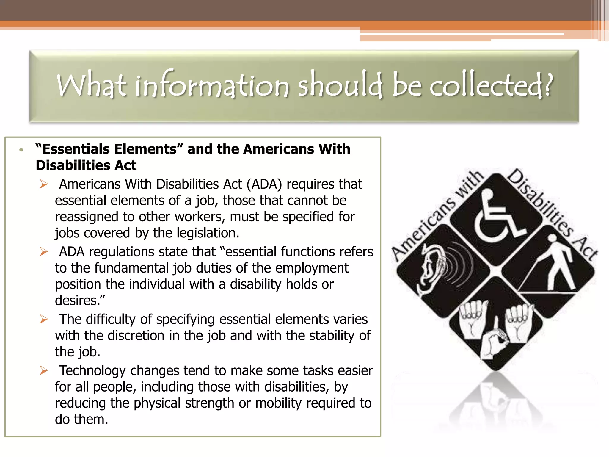 What information should be collected?
• “Essentials Elements” and the Americans With
Disabilities Act
 Americans With Disabilities Act (ADA) requires that
essential elements of a job, those that cannot be
reassigned to other workers, must be specified for
jobs covered by the legislation.
 ADA regulations state that “essential functions refers
to the fundamental job duties of the employment
position the individual with a disability holds or
desires.”
 The difficulty of specifying essential elements varies
with the discretion in the job and with the stability of
the job.
 Technology changes tend to make some tasks easier
for all people, including those with disabilities, by
reducing the physical strength or mobility required to
do them.

 