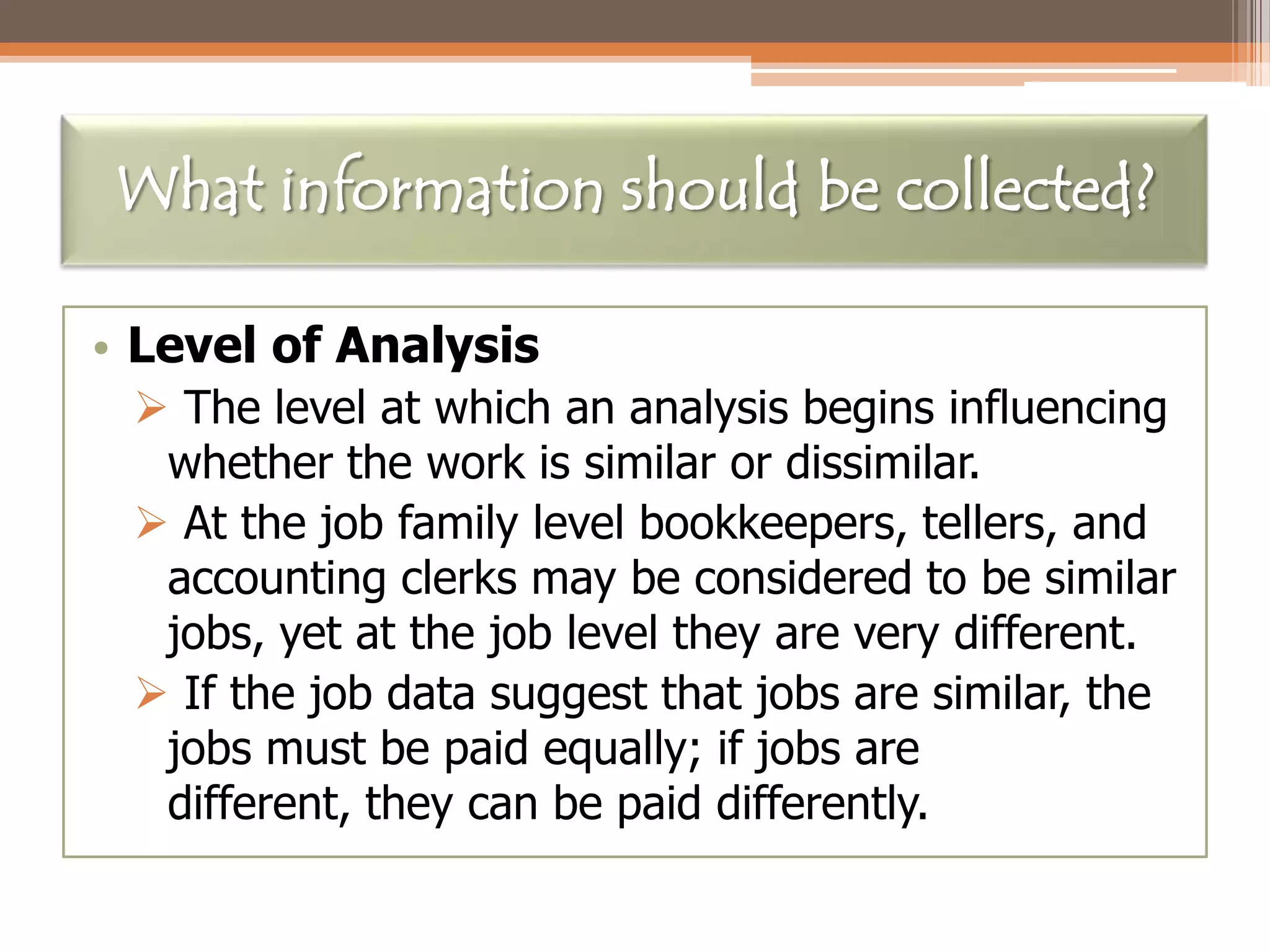 What information should be collected?
• Level of Analysis
 The level at which an analysis begins influencing
whether the work is similar or dissimilar.
 At the job family level bookkeepers, tellers, and
accounting clerks may be considered to be similar
jobs, yet at the job level they are very different.
 If the job data suggest that jobs are similar, the
jobs must be paid equally; if jobs are
different, they can be paid differently.

 
