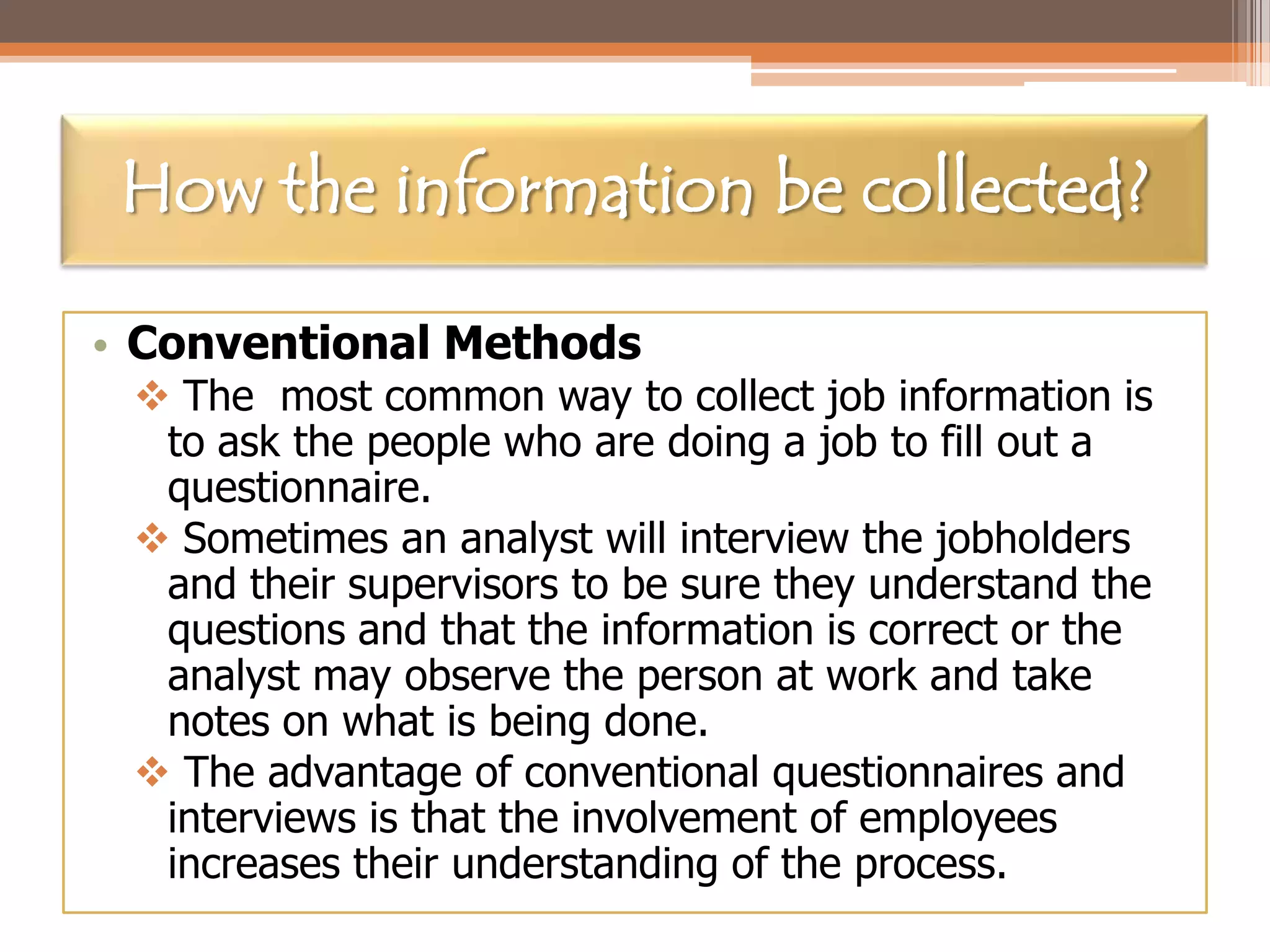 How the information be collected?
• Conventional Methods

 The most common way to collect job information is
to ask the people who are doing a job to fill out a
questionnaire.
 Sometimes an analyst will interview the jobholders
and their supervisors to be sure they understand the
questions and that the information is correct or the
analyst may observe the person at work and take
notes on what is being done.
 The advantage of conventional questionnaires and
interviews is that the involvement of employees
increases their understanding of the process.

 