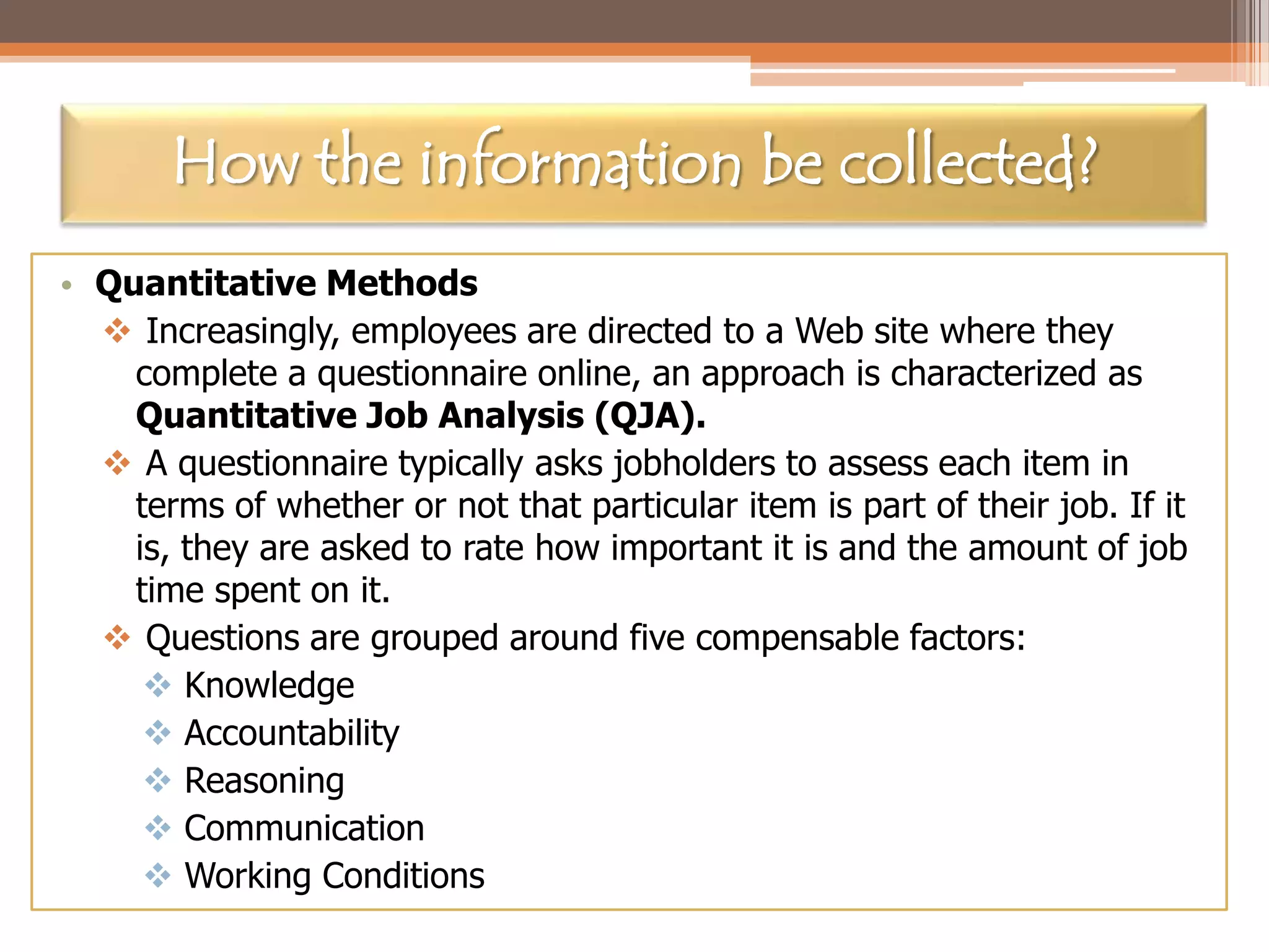 How the information be collected?
• Quantitative Methods
 Increasingly, employees are directed to a Web site where they
complete a questionnaire online, an approach is characterized as
Quantitative Job Analysis (QJA).
 A questionnaire typically asks jobholders to assess each item in
terms of whether or not that particular item is part of their job. If it
is, they are asked to rate how important it is and the amount of job
time spent on it.
 Questions are grouped around five compensable factors:
 Knowledge
 Accountability
 Reasoning
 Communication
 Working Conditions

 