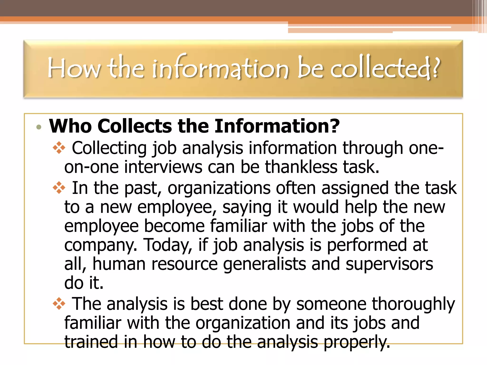 How the information be collected?
• Who Collects the Information?

 Collecting job analysis information through oneon-one interviews can be thankless task.
 In the past, organizations often assigned the task
to a new employee, saying it would help the new
employee become familiar with the jobs of the
company. Today, if job analysis is performed at
all, human resource generalists and supervisors
do it.
 The analysis is best done by someone thoroughly
familiar with the organization and its jobs and
trained in how to do the analysis properly.

 