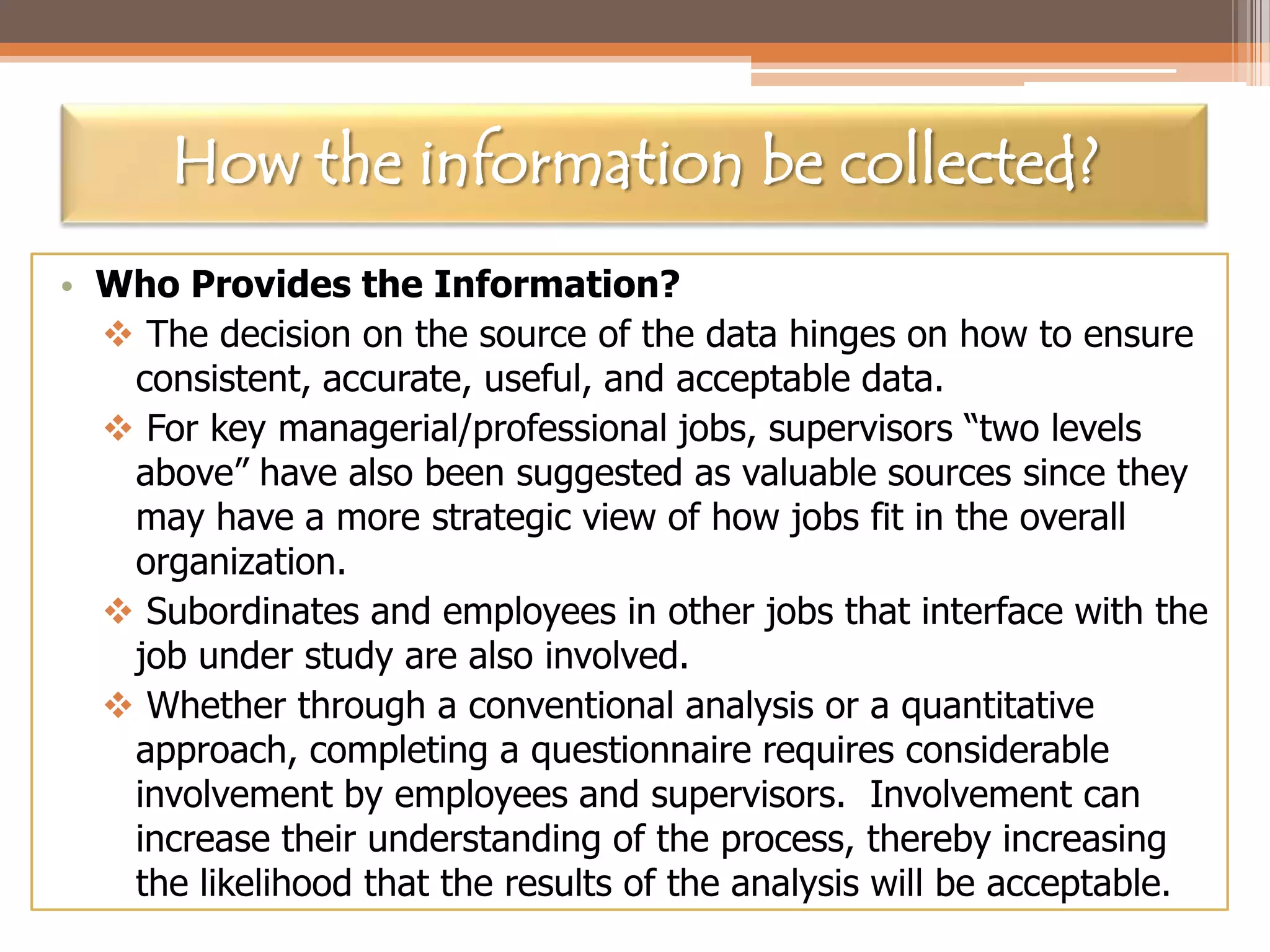 How the information be collected?
• Who Provides the Information?
 The decision on the source of the data hinges on how to ensure
consistent, accurate, useful, and acceptable data.
 For key managerial/professional jobs, supervisors “two levels
above” have also been suggested as valuable sources since they
may have a more strategic view of how jobs fit in the overall
organization.
 Subordinates and employees in other jobs that interface with the
job under study are also involved.
 Whether through a conventional analysis or a quantitative
approach, completing a questionnaire requires considerable
involvement by employees and supervisors. Involvement can
increase their understanding of the process, thereby increasing
the likelihood that the results of the analysis will be acceptable.

 