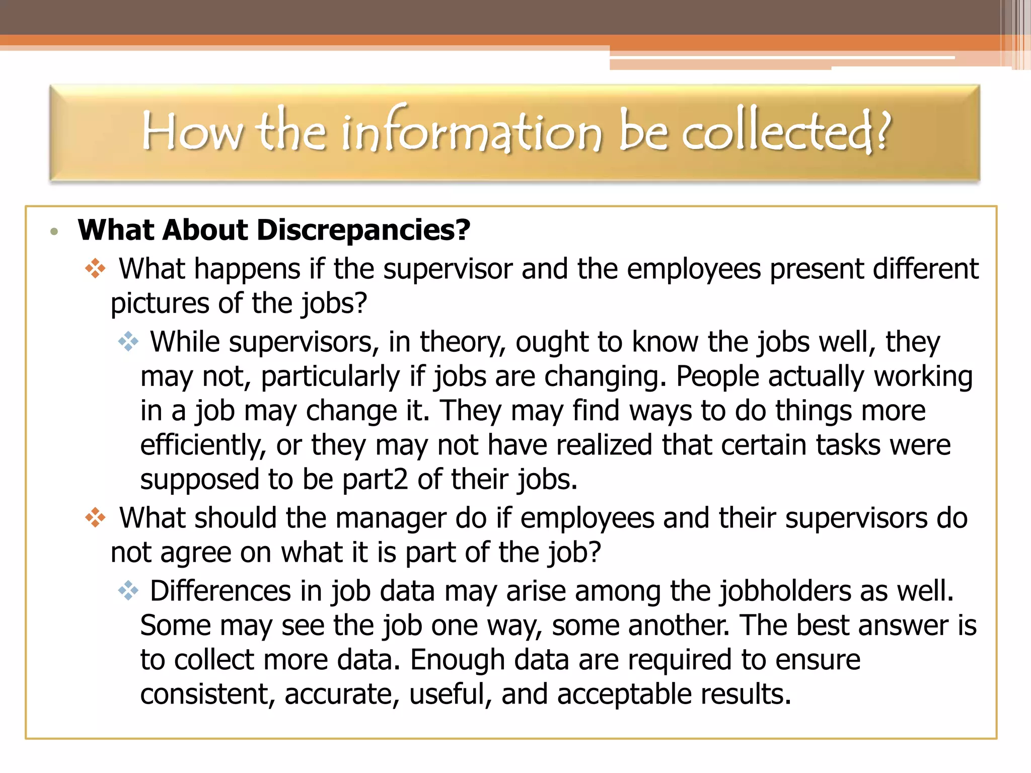 How the information be collected?
• What About Discrepancies?
 What happens if the supervisor and the employees present different
pictures of the jobs?
 While supervisors, in theory, ought to know the jobs well, they
may not, particularly if jobs are changing. People actually working
in a job may change it. They may find ways to do things more
efficiently, or they may not have realized that certain tasks were
supposed to be part2 of their jobs.
 What should the manager do if employees and their supervisors do
not agree on what it is part of the job?
 Differences in job data may arise among the jobholders as well.
Some may see the job one way, some another. The best answer is
to collect more data. Enough data are required to ensure
consistent, accurate, useful, and acceptable results.

 