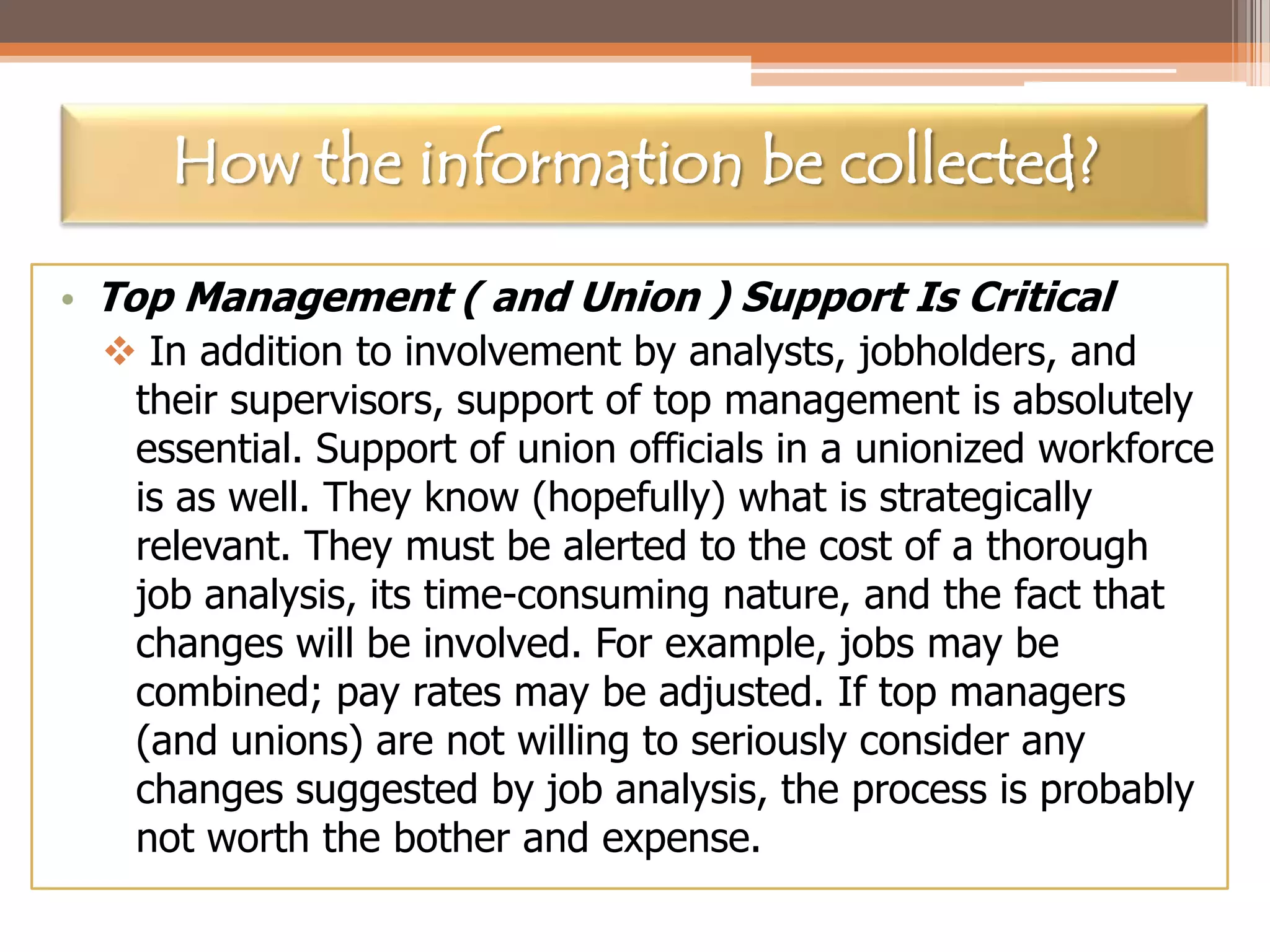 How the information be collected?
• Top Management ( and Union ) Support Is Critical
 In addition to involvement by analysts, jobholders, and
their supervisors, support of top management is absolutely
essential. Support of union officials in a unionized workforce
is as well. They know (hopefully) what is strategically
relevant. They must be alerted to the cost of a thorough
job analysis, its time-consuming nature, and the fact that
changes will be involved. For example, jobs may be
combined; pay rates may be adjusted. If top managers
(and unions) are not willing to seriously consider any
changes suggested by job analysis, the process is probably
not worth the bother and expense.

 