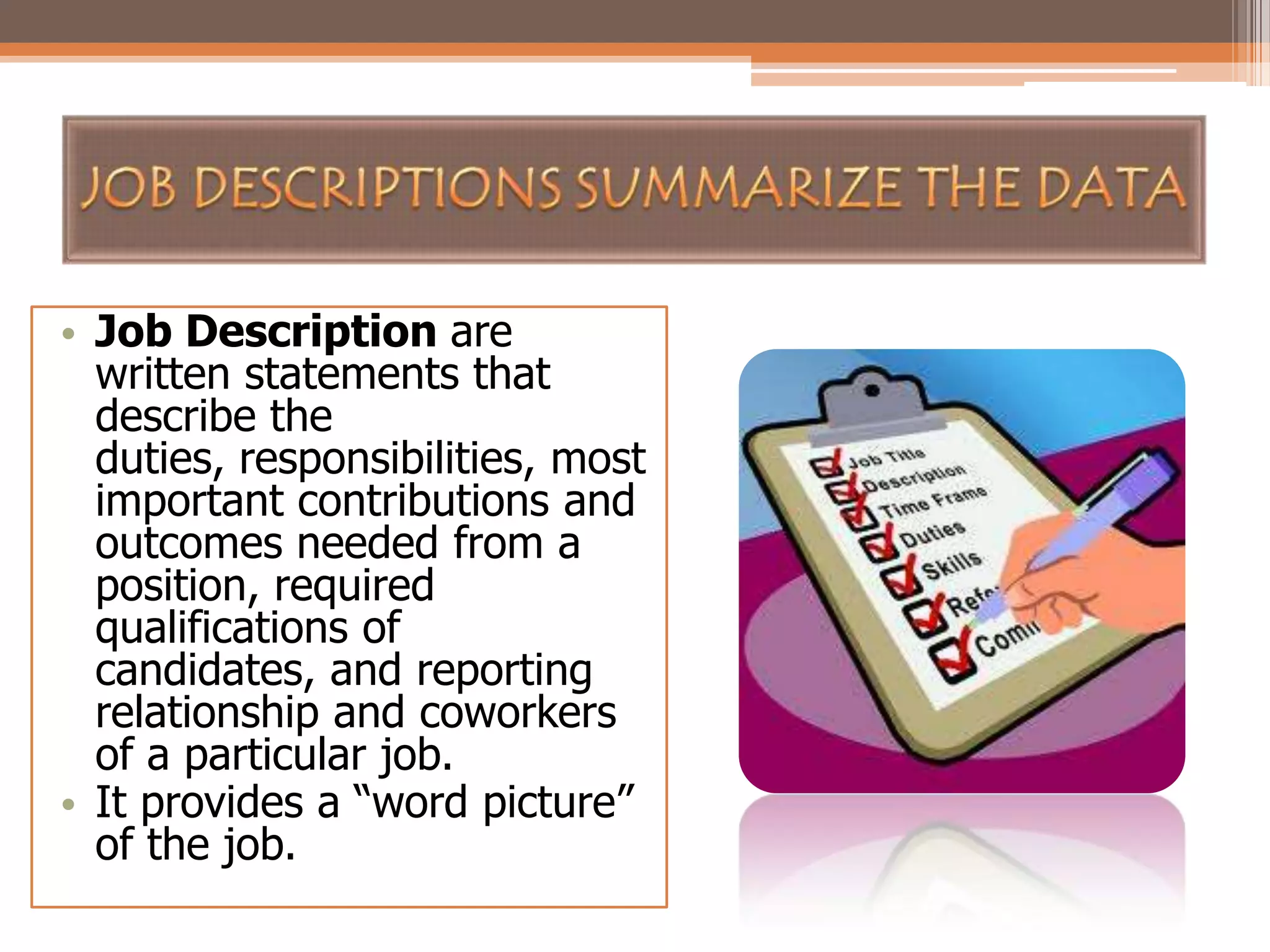 • Job Description are
written statements that
describe the
duties, responsibilities, most
important contributions and
outcomes needed from a
position, required
qualifications of
candidates, and reporting
relationship and coworkers
of a particular job.
• It provides a “word picture”
of the job.

 