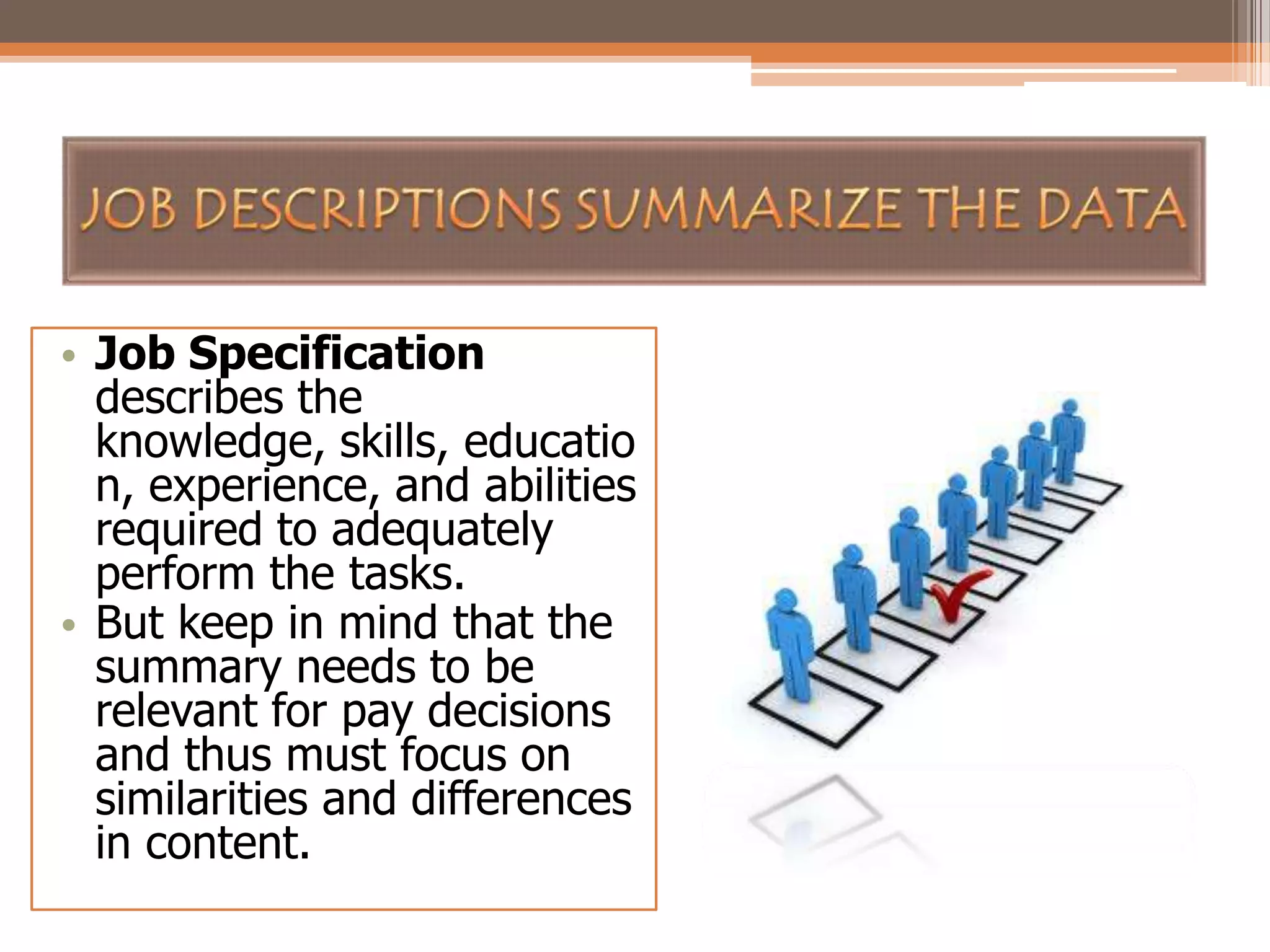 • Job Specification
describes the
knowledge, skills, educatio
n, experience, and abilities
required to adequately
perform the tasks.
• But keep in mind that the
summary needs to be
relevant for pay decisions
and thus must focus on
similarities and differences
in content.

 