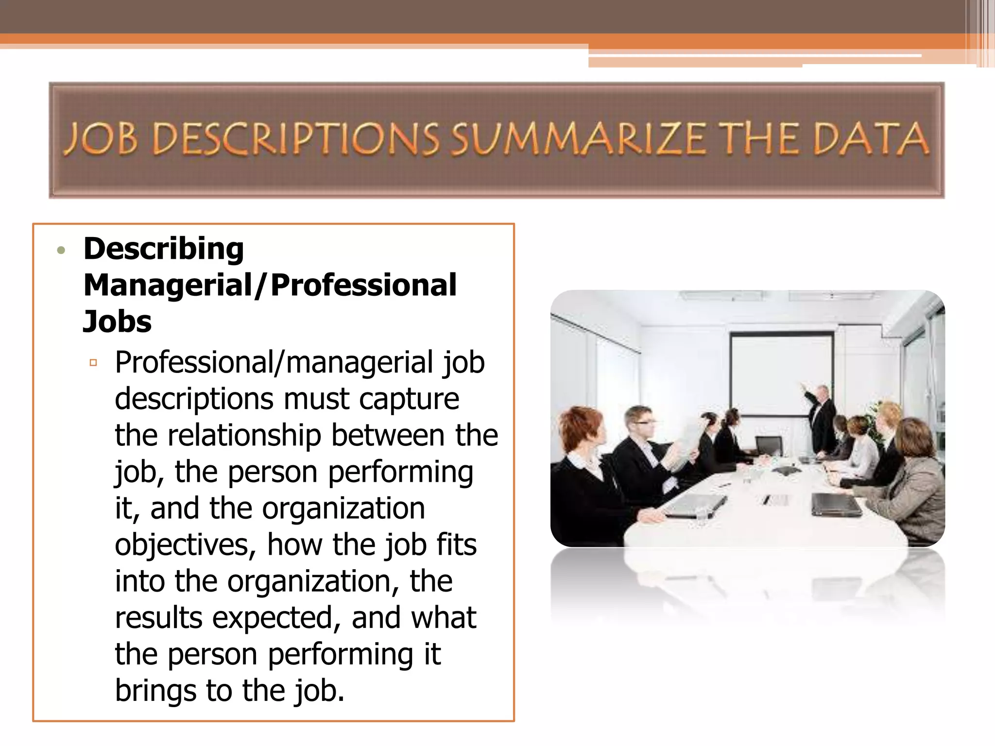 • Describing
Managerial/Professional
Jobs
▫ Professional/managerial job
descriptions must capture
the relationship between the
job, the person performing
it, and the organization
objectives, how the job fits
into the organization, the
results expected, and what
the person performing it
brings to the job.

 