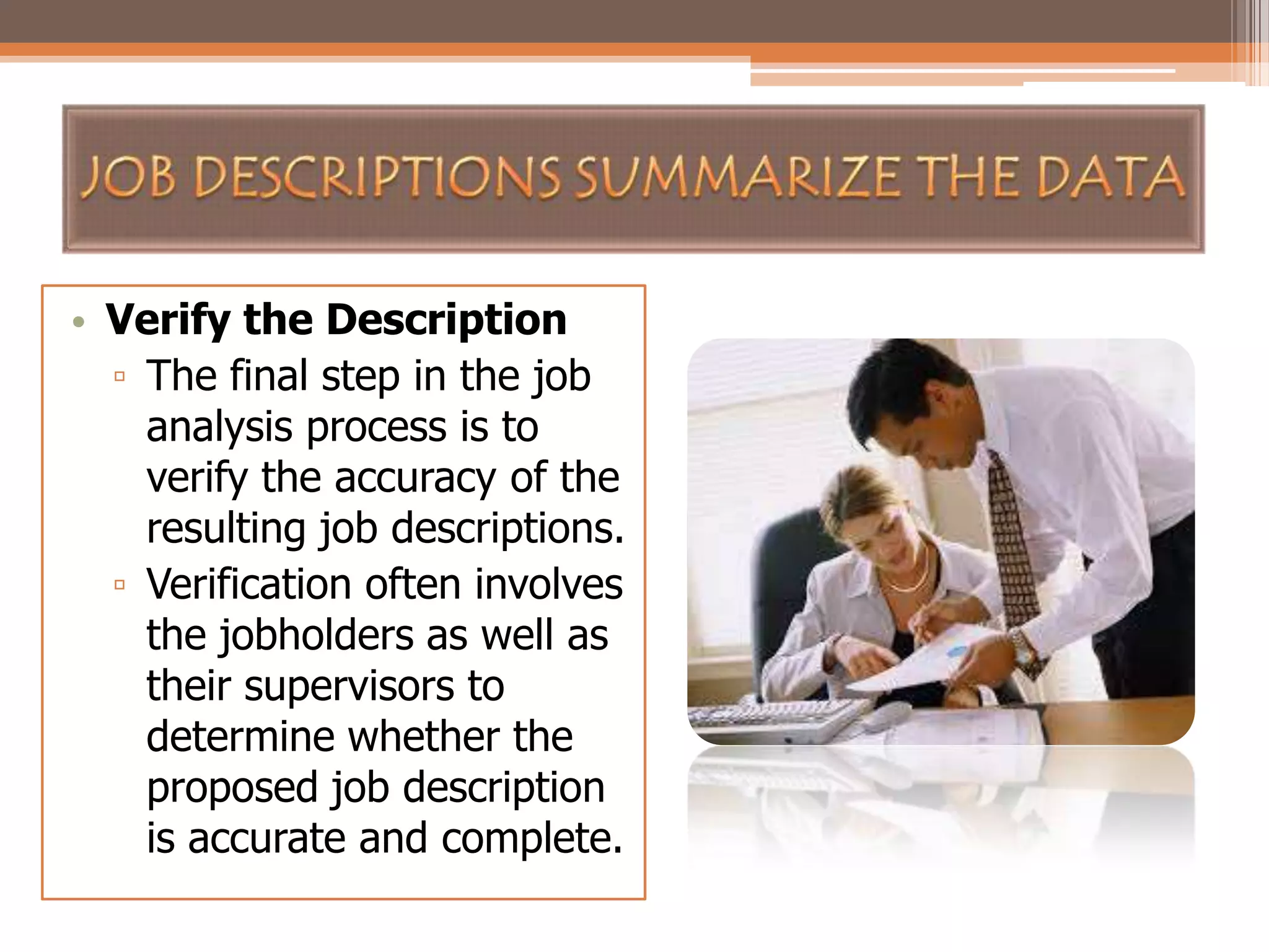 • Verify the Description
▫ The final step in the job
analysis process is to
verify the accuracy of the
resulting job descriptions.
▫ Verification often involves
the jobholders as well as
their supervisors to
determine whether the
proposed job description
is accurate and complete.

 