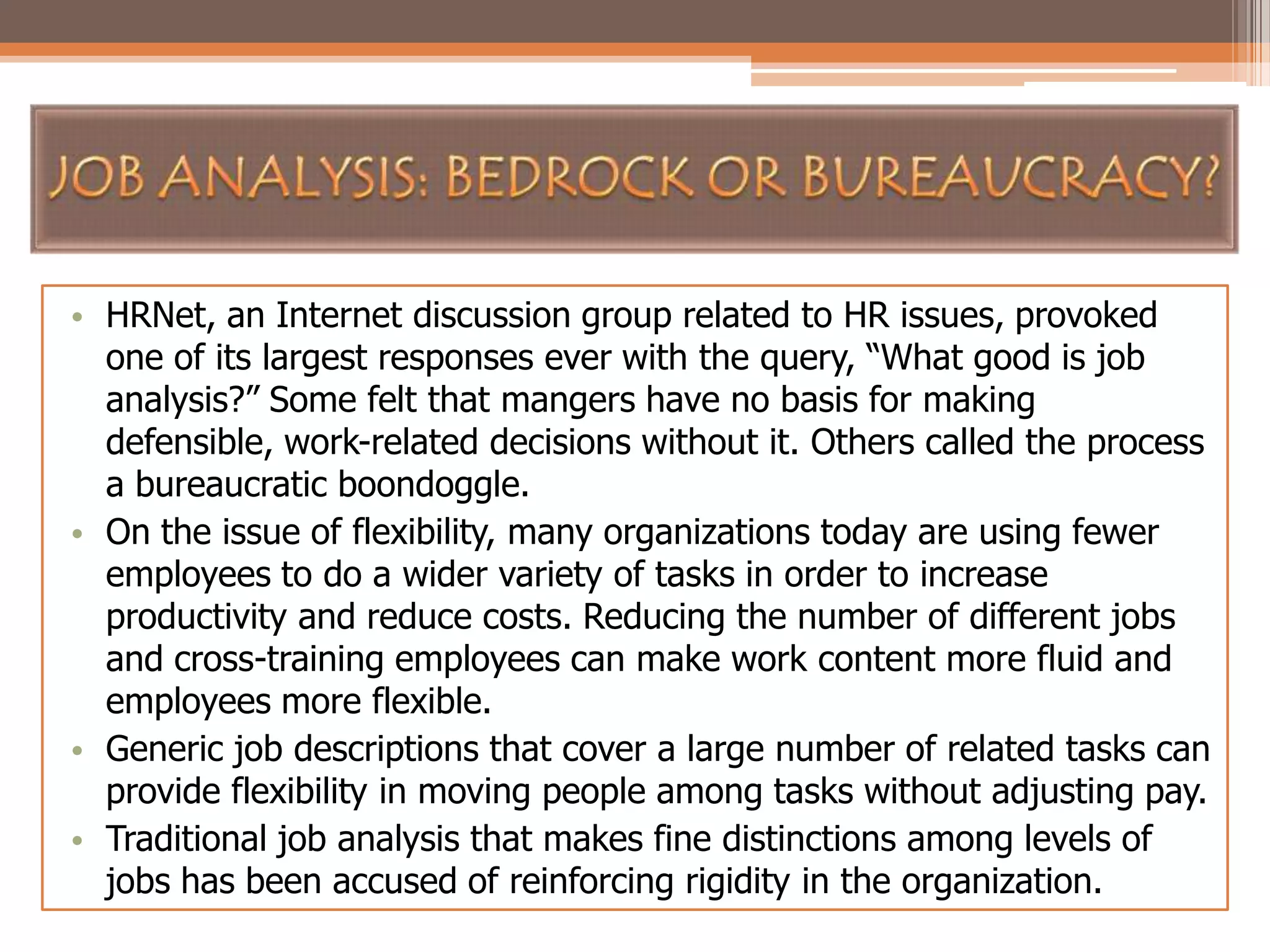 • HRNet, an Internet discussion group related to HR issues, provoked
one of its largest responses ever with the query, “What good is job
analysis?” Some felt that mangers have no basis for making
defensible, work-related decisions without it. Others called the process
a bureaucratic boondoggle.
• On the issue of flexibility, many organizations today are using fewer
employees to do a wider variety of tasks in order to increase
productivity and reduce costs. Reducing the number of different jobs
and cross-training employees can make work content more fluid and
employees more flexible.
• Generic job descriptions that cover a large number of related tasks can
provide flexibility in moving people among tasks without adjusting pay.
• Traditional job analysis that makes fine distinctions among levels of
jobs has been accused of reinforcing rigidity in the organization.

 