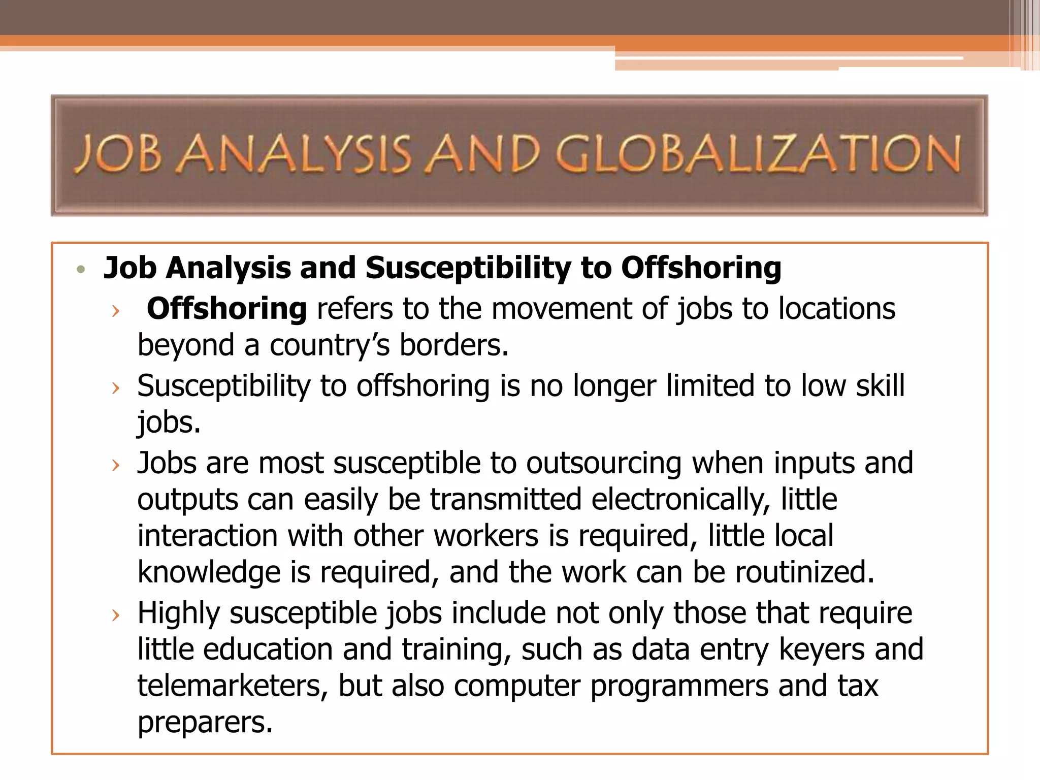 • Job Analysis and Susceptibility to Offshoring
› Offshoring refers to the movement of jobs to locations
beyond a country’s borders.
› Susceptibility to offshoring is no longer limited to low skill
jobs.
› Jobs are most susceptible to outsourcing when inputs and
outputs can easily be transmitted electronically, little
interaction with other workers is required, little local
knowledge is required, and the work can be routinized.
› Highly susceptible jobs include not only those that require
little education and training, such as data entry keyers and
telemarketers, but also computer programmers and tax
preparers.

 
