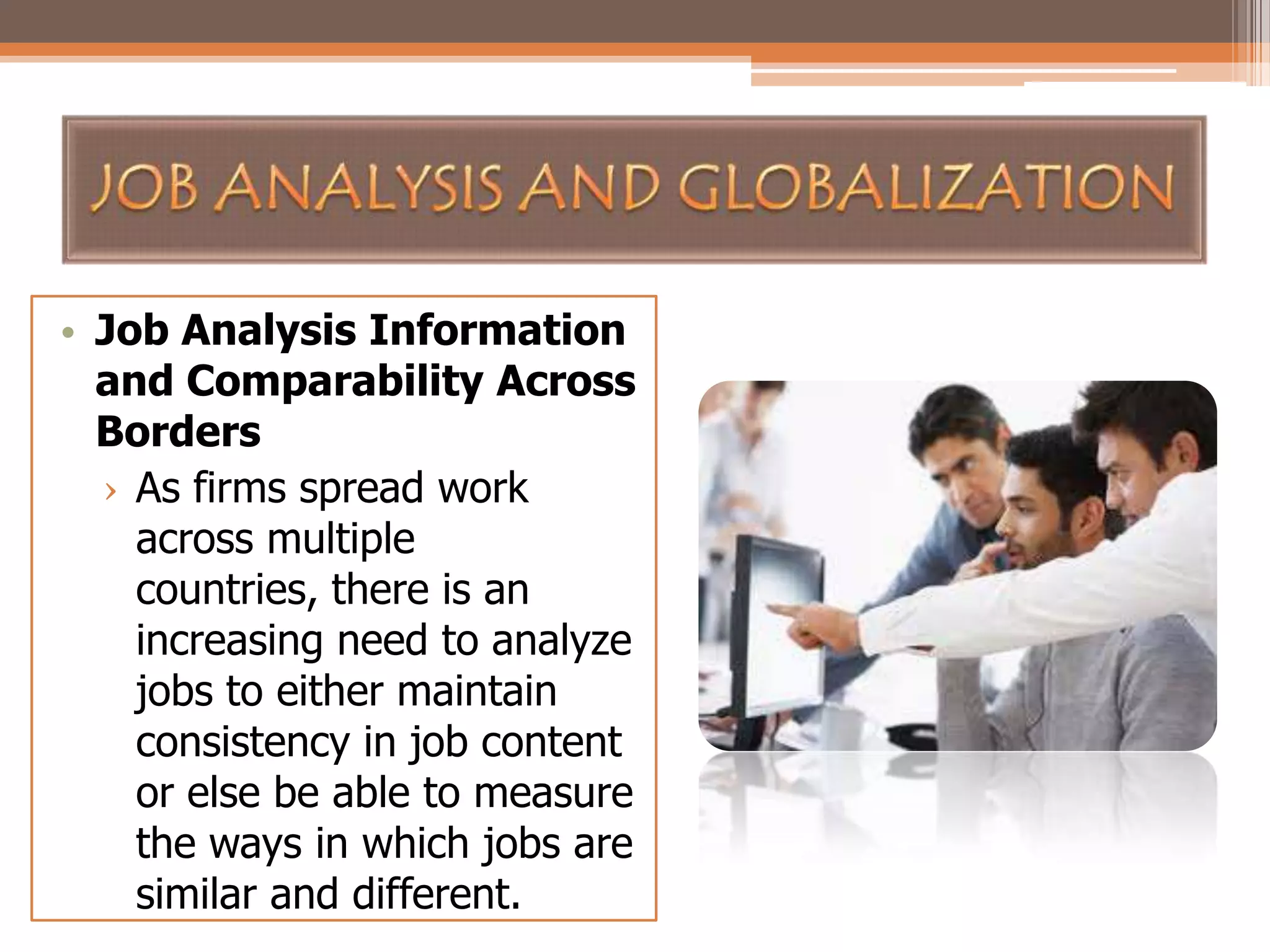 • Job Analysis Information
and Comparability Across
Borders
› As firms spread work
across multiple
countries, there is an
increasing need to analyze
jobs to either maintain
consistency in job content
or else be able to measure
the ways in which jobs are
similar and different.

 