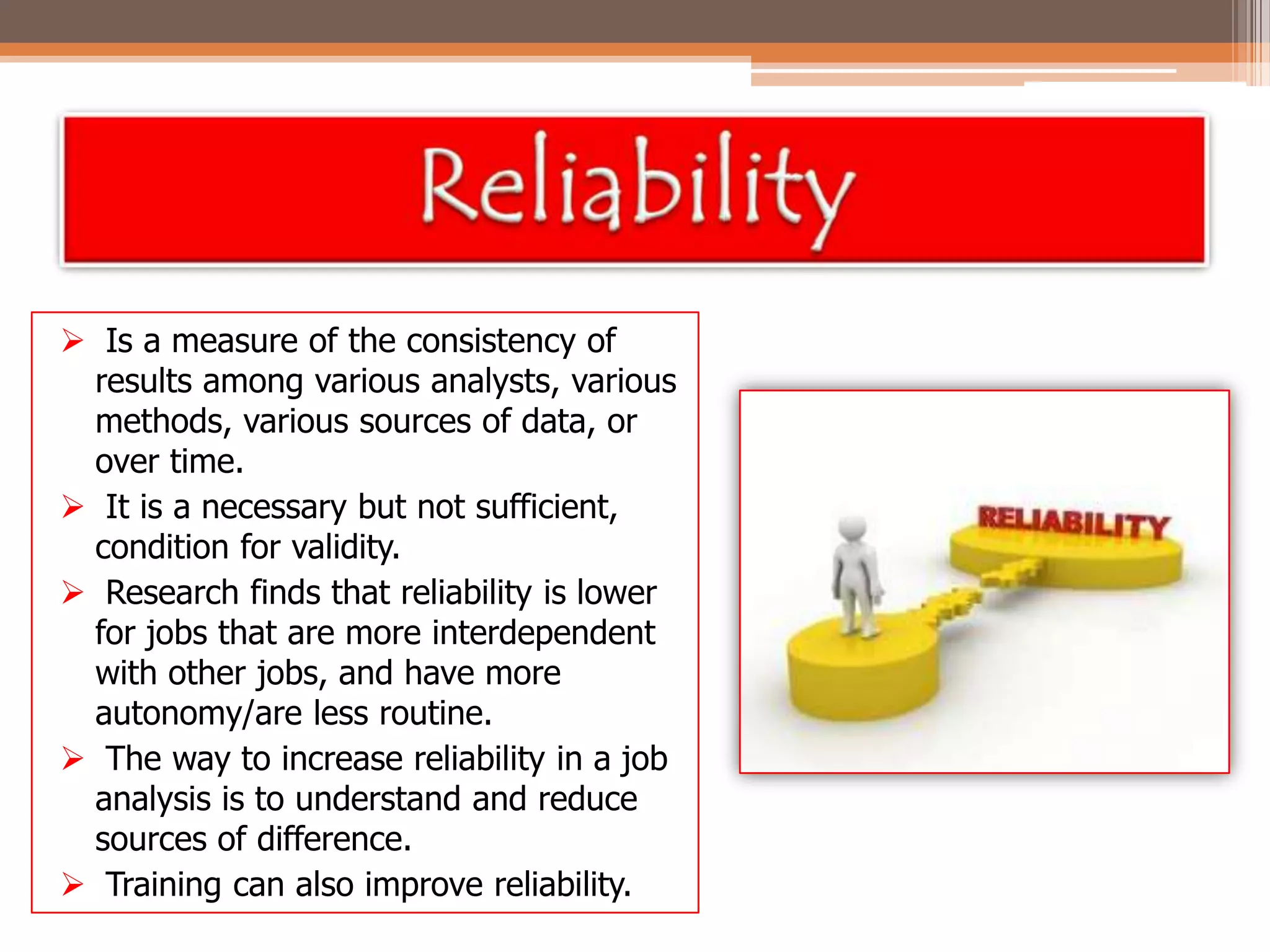  Is a measure of the consistency of
results among various analysts, various
methods, various sources of data, or
over time.
 It is a necessary but not sufficient,
condition for validity.
 Research finds that reliability is lower
for jobs that are more interdependent
with other jobs, and have more
autonomy/are less routine.
 The way to increase reliability in a job
analysis is to understand and reduce
sources of difference.
 Training can also improve reliability.

 