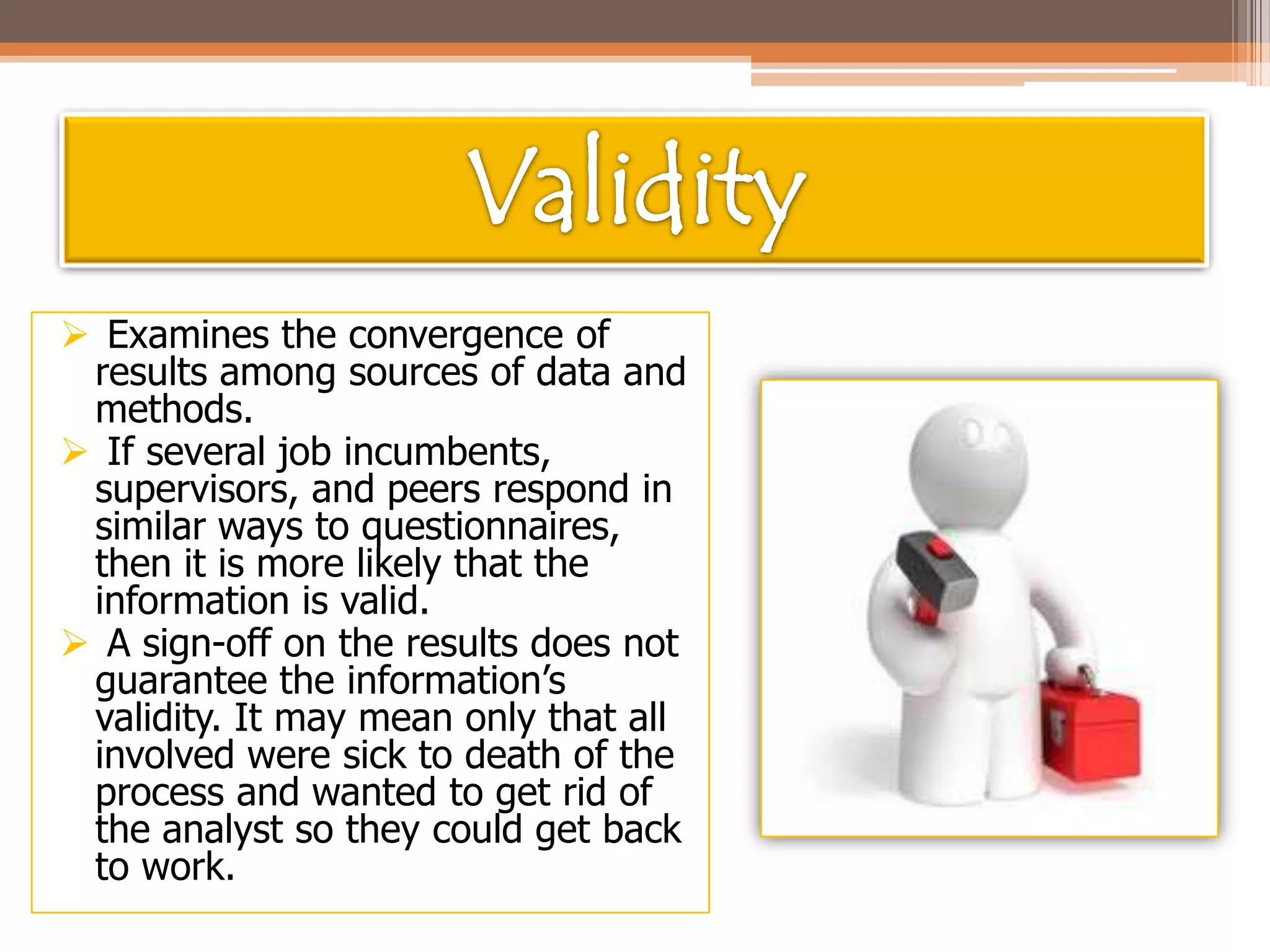  Examines the convergence of
results among sources of data and
methods.
 If several job incumbents,
supervisors, and peers respond in
similar ways to questionnaires,
then it is more likely that the
information is valid.
 A sign-off on the results does not
guarantee the information’s
validity. It may mean only that all
involved were sick to death of the
process and wanted to get rid of
the analyst so they could get back
to work.

 