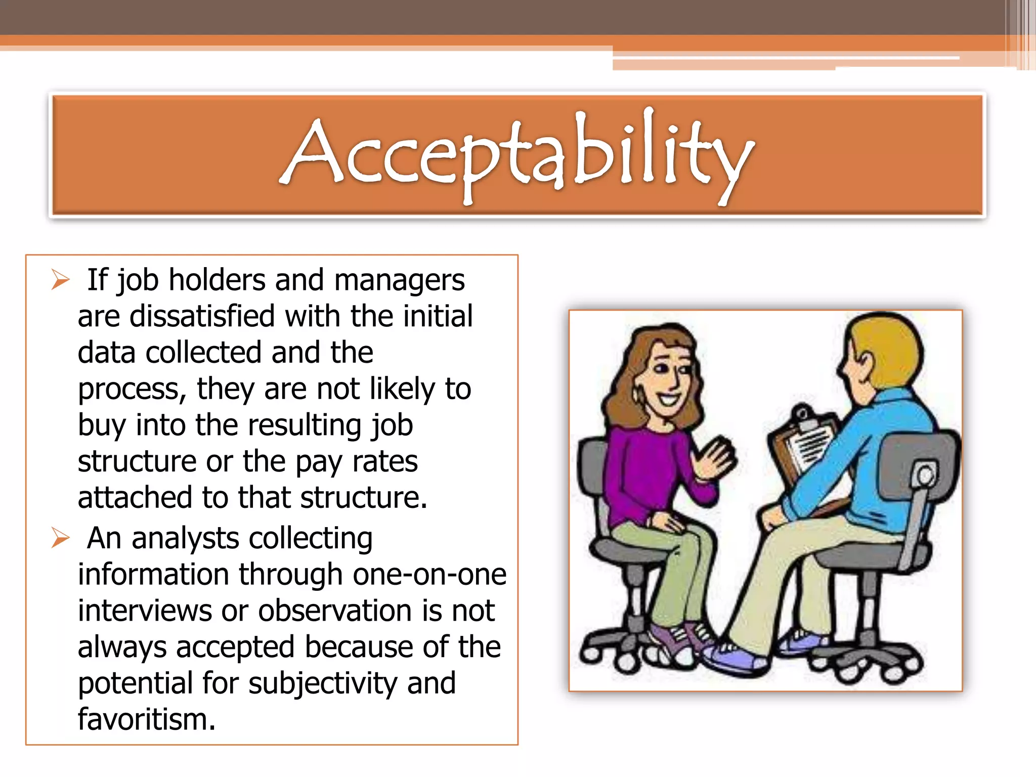  If job holders and managers
are dissatisfied with the initial
data collected and the
process, they are not likely to
buy into the resulting job
structure or the pay rates
attached to that structure.
 An analysts collecting
information through one-on-one
interviews or observation is not
always accepted because of the
potential for subjectivity and
favoritism.

 