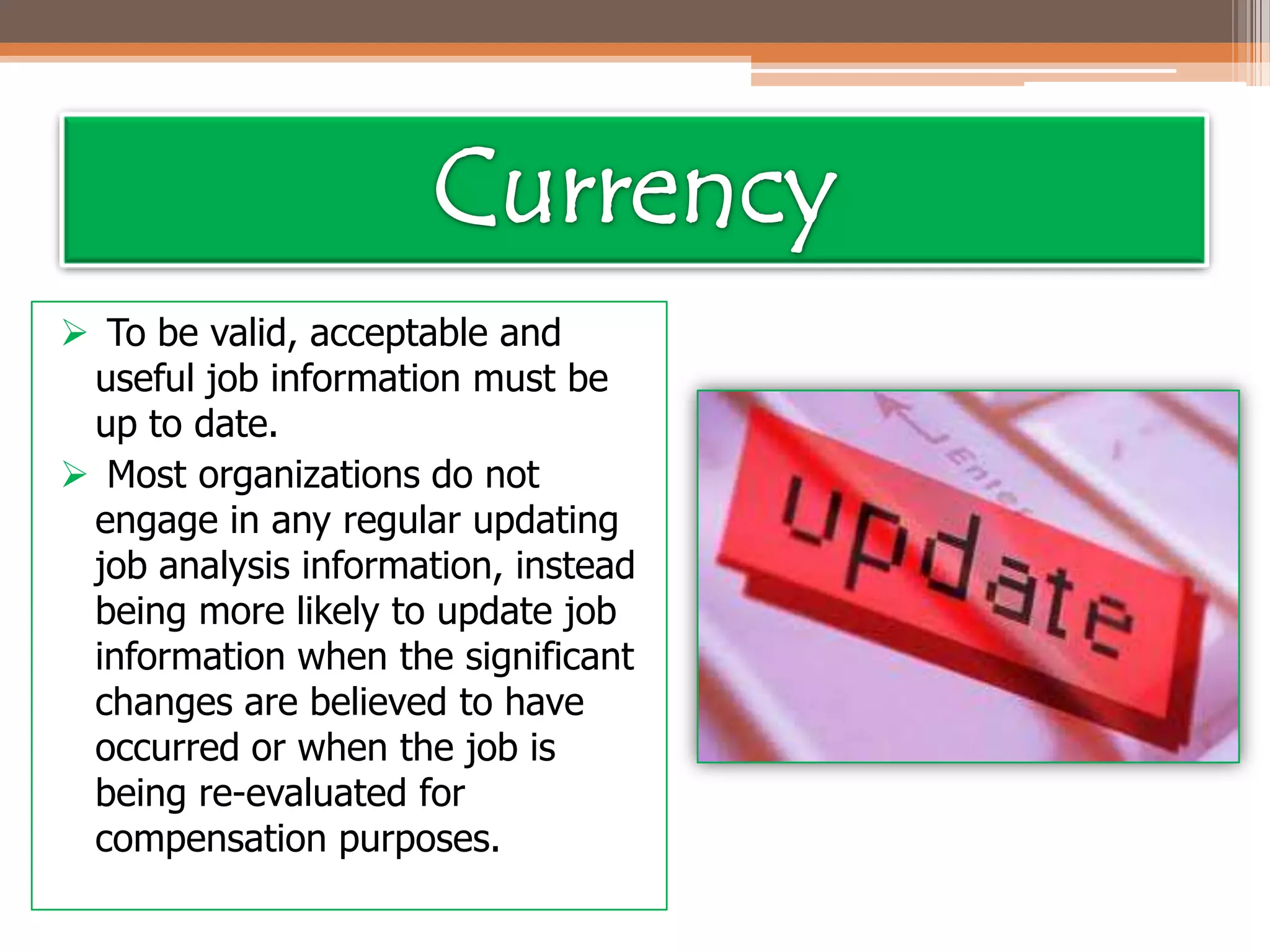  To be valid, acceptable and
useful job information must be
up to date.
 Most organizations do not
engage in any regular updating
job analysis information, instead
being more likely to update job
information when the significant
changes are believed to have
occurred or when the job is
being re-evaluated for
compensation purposes.

 