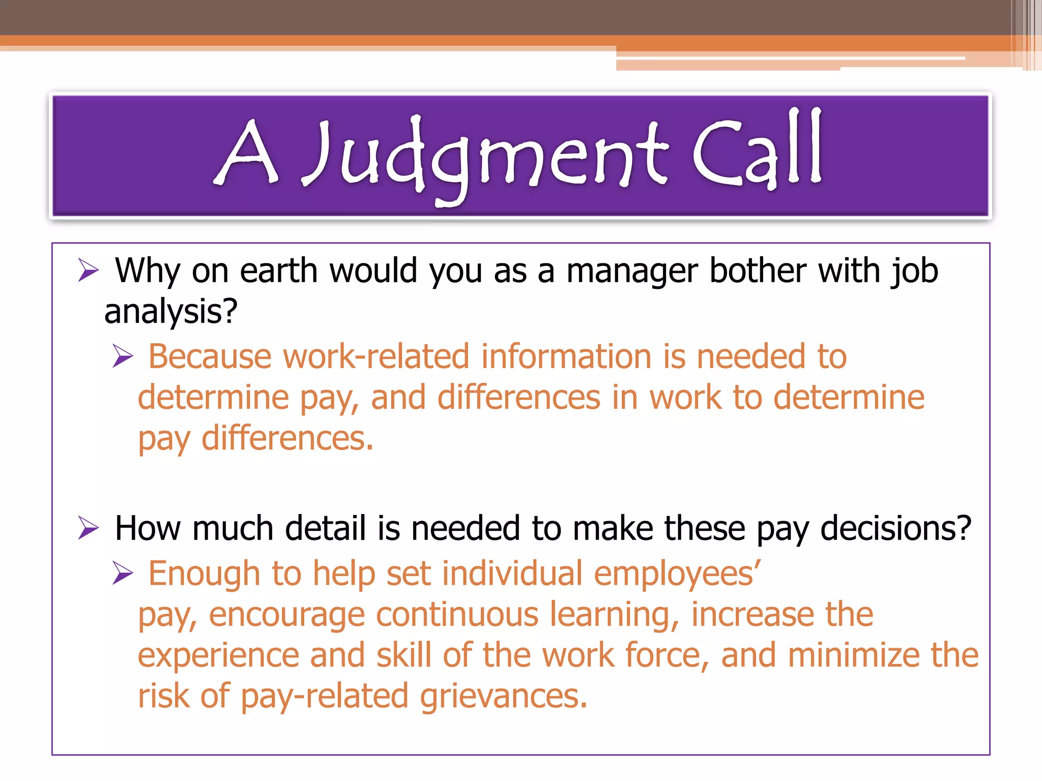 Why on earth would you as a manager bother with job
analysis?
 Because work-related information is needed to
determine pay, and differences in work to determine
pay differences.
 How much detail is needed to make these pay decisions?
 Enough to help set individual employees’
pay, encourage continuous learning, increase the
experience and skill of the work force, and minimize the
risk of pay-related grievances.

 