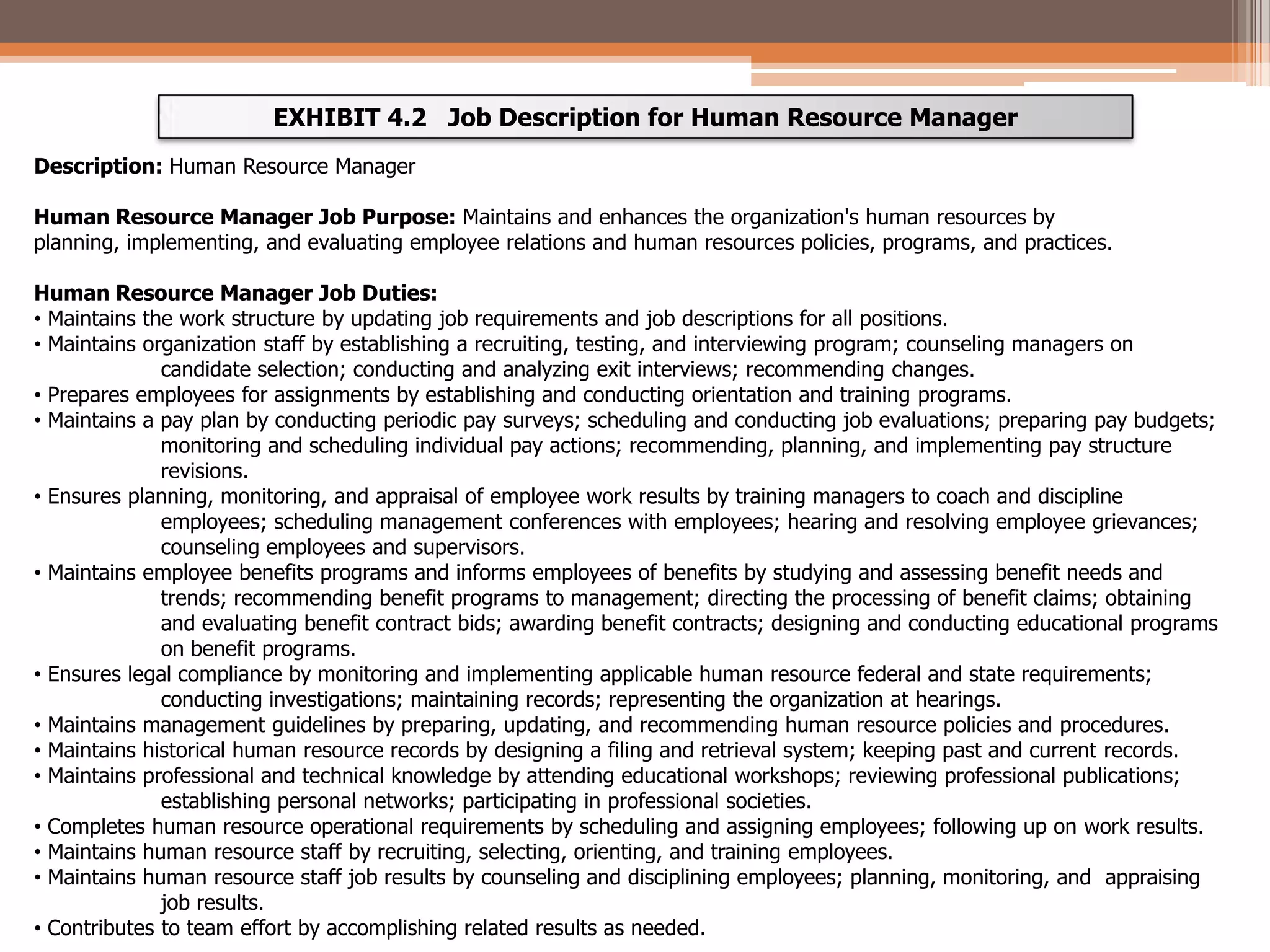 EXHIBIT 4.2 Job Description for Human Resource Manager
Description: Human Resource Manager
Human Resource Manager Job Purpose: Maintains and enhances the organization's human resources by
planning, implementing, and evaluating employee relations and human resources policies, programs, and practices.
Human Resource Manager Job Duties:
• Maintains the work structure by updating job requirements and job descriptions for all positions.
• Maintains organization staff by establishing a recruiting, testing, and interviewing program; counseling managers on
candidate selection; conducting and analyzing exit interviews; recommending changes.
• Prepares employees for assignments by establishing and conducting orientation and training programs.
• Maintains a pay plan by conducting periodic pay surveys; scheduling and conducting job evaluations; preparing pay budgets;
monitoring and scheduling individual pay actions; recommending, planning, and implementing pay structure
revisions.
• Ensures planning, monitoring, and appraisal of employee work results by training managers to coach and discipline
employees; scheduling management conferences with employees; hearing and resolving employee grievances;
counseling employees and supervisors.
• Maintains employee benefits programs and informs employees of benefits by studying and assessing benefit needs and
trends; recommending benefit programs to management; directing the processing of benefit claims; obtaining
and evaluating benefit contract bids; awarding benefit contracts; designing and conducting educational programs
on benefit programs.
• Ensures legal compliance by monitoring and implementing applicable human resource federal and state requirements;
conducting investigations; maintaining records; representing the organization at hearings.
• Maintains management guidelines by preparing, updating, and recommending human resource policies and procedures.
• Maintains historical human resource records by designing a filing and retrieval system; keeping past and current records.
• Maintains professional and technical knowledge by attending educational workshops; reviewing professional publications;
establishing personal networks; participating in professional societies.
• Completes human resource operational requirements by scheduling and assigning employees; following up on work results.
• Maintains human resource staff by recruiting, selecting, orienting, and training employees.
• Maintains human resource staff job results by counseling and disciplining employees; planning, monitoring, and appraising
job results.
• Contributes to team effort by accomplishing related results as needed.

 