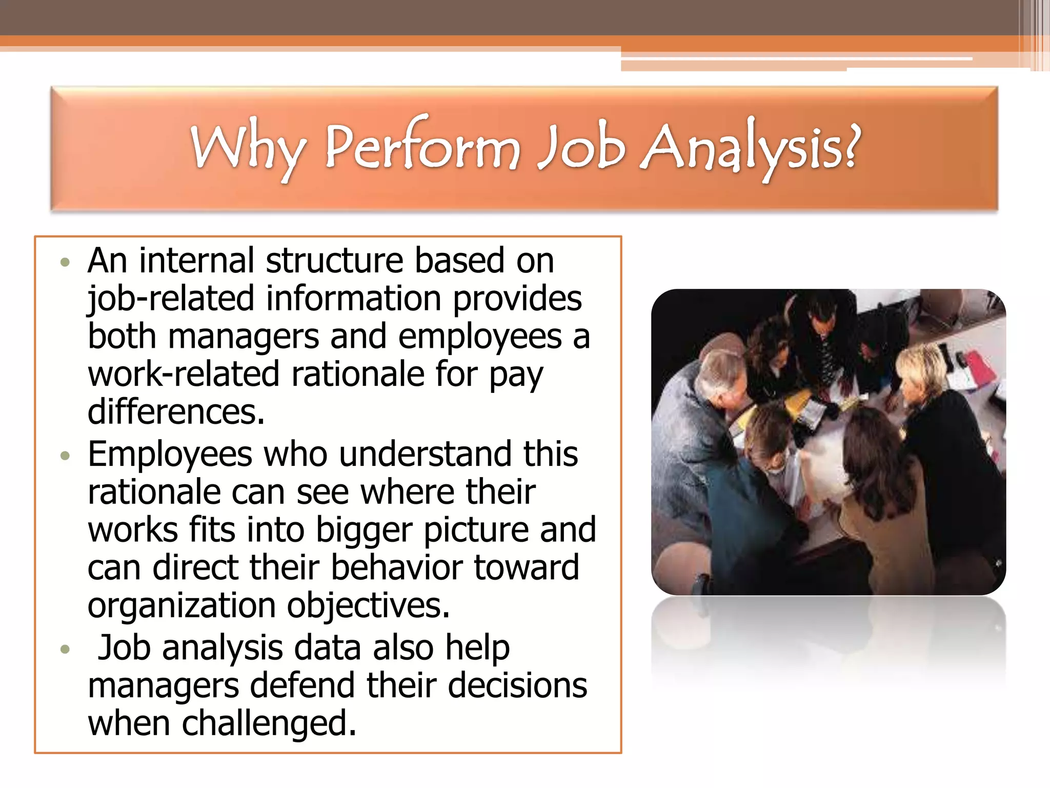 • An internal structure based on
job-related information provides
both managers and employees a
work-related rationale for pay
differences.
• Employees who understand this
rationale can see where their
works fits into bigger picture and
can direct their behavior toward
organization objectives.
• Job analysis data also help
managers defend their decisions
when challenged.

 