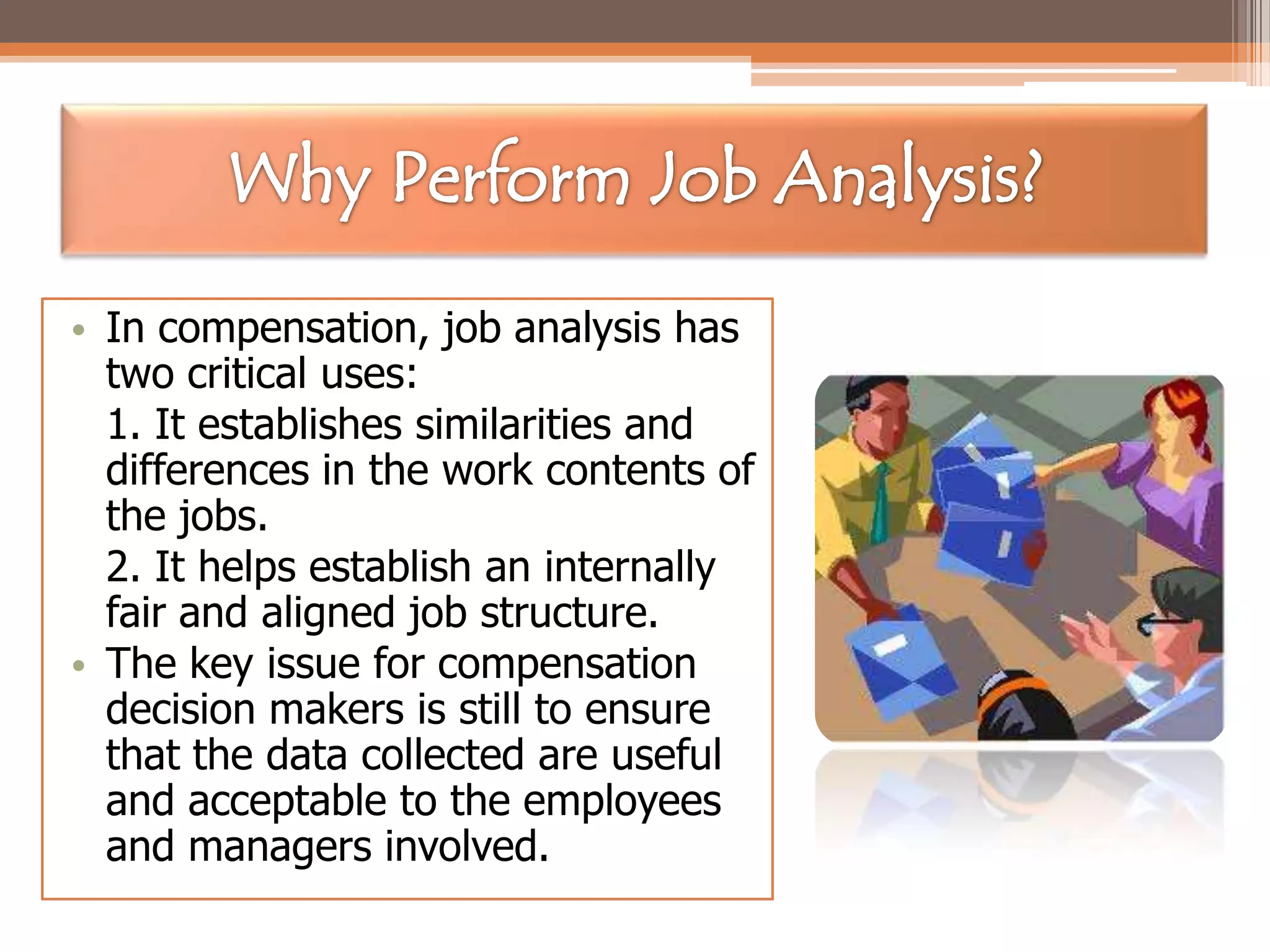 • In compensation, job analysis has
two critical uses:
1. It establishes similarities and
differences in the work contents of
the jobs.
2. It helps establish an internally
fair and aligned job structure.
• The key issue for compensation
decision makers is still to ensure
that the data collected are useful
and acceptable to the employees
and managers involved.

 