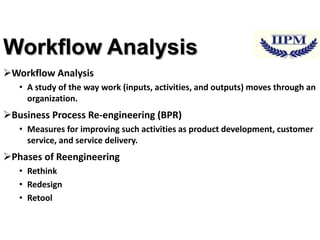 Workflow Analysis
Workflow Analysis
• A study of the way work (inputs, activities, and outputs) moves through an
organization.

Business Process Re-engineering (BPR)
• Measures for improving such activities as product development, customer
service, and service delivery.

Phases of Reengineering
• Rethink
• Redesign
• Retool

 