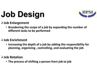 Job Design
Job Enlargement
• Broadening the scope of a job by expanding the number of
different tasks to be performed

Job Enrichment
• Increasing the depth of a job by adding the responsibility for
planning, organizing , controlling, and evaluating the job

Job Rotation
• The process of shifting a person from job to job

 