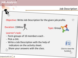 Job Analysis
Designed by MET-CET 18
Job Description
Objective: Write Job Description for the given job profile.
Learner’s task:
- Form groups of 10 members each .
- Pick a chit.
- Write a Job Description with the help of
indicators on the activity sheet.
- Share your answers with the class.
Duration: 15Mins Type: Group
Click to view the
handout
 