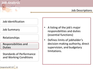 Job Analysis
• A listing of the job’s major
responsibilities and duties
(essential functions)
• Defines limits of jobholder’s
decision-making authority, direct
supervision, and budgetary
limitations.
Designed by MET-CET 23
Job Descriptions
Job Identification
Job Summary
Relationships
Responsibilities and
Duties
Standards of Performance
and Working Conditions
Responsibilities and
Duties
 