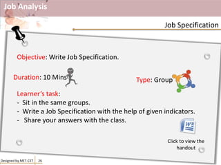 Job Analysis
Designed by MET-CET 26
Job Specification
Objective: Write Job Specification.
Learner’s task:
- Sit in the same groups.
- Write a Job Specification with the help of given indicators.
- Share your answers with the class.
Duration: 10 Mins Type: Group
Click to view the
handout
 