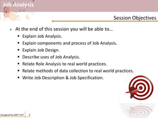 Job Analysis
 At the end of this session you will be able to…
 Explain Job Analysis.
 Explain components and process of Job Analysis.
 Explain Job Design.
 Describe uses of Job Analysis.
 Relate Role Analysis to real world practices.
 Relate methods of data collection to real world practices.
 Write Job Description & Job Specification.
Designed by MET-CET 3
Session Objectives
 