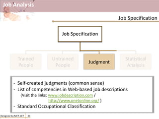 Job Analysis
Designed by MET-CET 30
Job Specification
Job Specification
Trained
People
Untrained
People
Judgment
Statistical
Analysis
- Self-created judgments (common sense)
- List of competencies in Web-based job descriptions
(Visit the links: www.jobdescription.com /
http://www.onetonline.org/ )
- Standard Occupational Classification
 